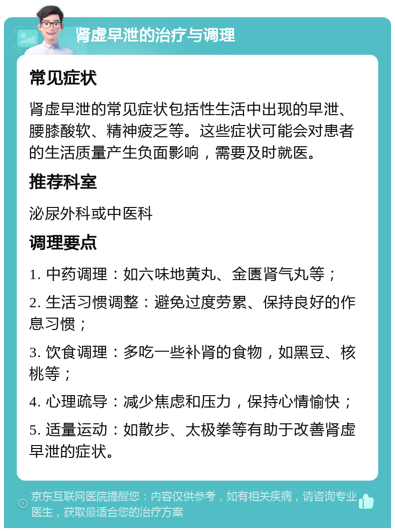 肾虚早泄的治疗与调理 常见症状 肾虚早泄的常见症状包括性生活中出现的早泄、腰膝酸软、精神疲乏等。这些症状可能会对患者的生活质量产生负面影响，需要及时就医。 推荐科室 泌尿外科或中医科 调理要点 1. 中药调理：如六味地黄丸、金匮肾气丸等； 2. 生活习惯调整：避免过度劳累、保持良好的作息习惯； 3. 饮食调理：多吃一些补肾的食物，如黑豆、核桃等； 4. 心理疏导：减少焦虑和压力，保持心情愉快； 5. 适量运动：如散步、太极拳等有助于改善肾虚早泄的症状。