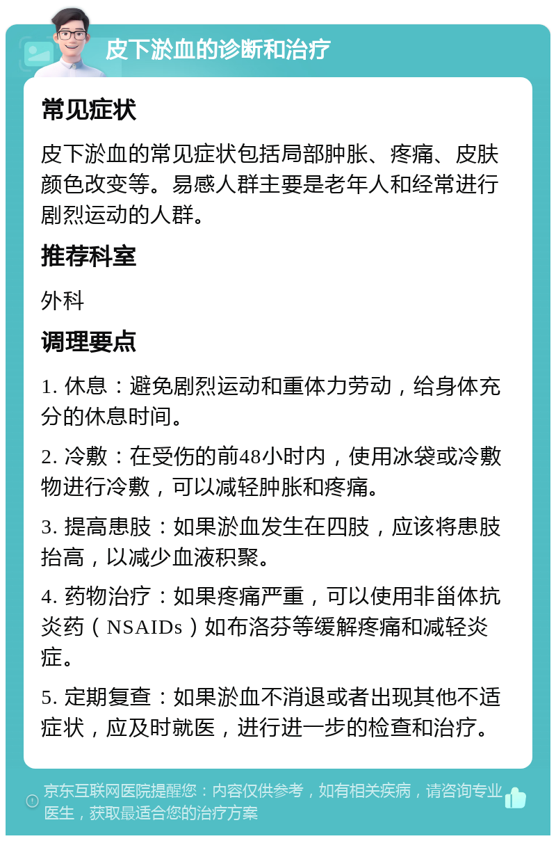 皮下淤血的诊断和治疗 常见症状 皮下淤血的常见症状包括局部肿胀、疼痛、皮肤颜色改变等。易感人群主要是老年人和经常进行剧烈运动的人群。 推荐科室 外科 调理要点 1. 休息：避免剧烈运动和重体力劳动，给身体充分的休息时间。 2. 冷敷：在受伤的前48小时内，使用冰袋或冷敷物进行冷敷，可以减轻肿胀和疼痛。 3. 提高患肢：如果淤血发生在四肢，应该将患肢抬高，以减少血液积聚。 4. 药物治疗：如果疼痛严重，可以使用非甾体抗炎药（NSAIDs）如布洛芬等缓解疼痛和减轻炎症。 5. 定期复查：如果淤血不消退或者出现其他不适症状，应及时就医，进行进一步的检查和治疗。