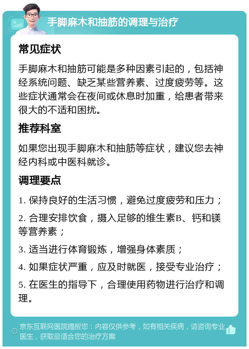 手脚麻木和抽筋的调理与治疗 常见症状 手脚麻木和抽筋可能是多种因素引起的，包括神经系统问题、缺乏某些营养素、过度疲劳等。这些症状通常会在夜间或休息时加重，给患者带来很大的不适和困扰。 推荐科室 如果您出现手脚麻木和抽筋等症状，建议您去神经内科或中医科就诊。 调理要点 1. 保持良好的生活习惯，避免过度疲劳和压力； 2. 合理安排饮食，摄入足够的维生素B、钙和镁等营养素； 3. 适当进行体育锻炼，增强身体素质； 4. 如果症状严重，应及时就医，接受专业治疗； 5. 在医生的指导下，合理使用药物进行治疗和调理。