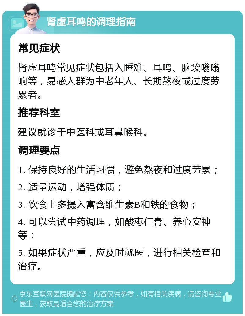 肾虚耳鸣的调理指南 常见症状 肾虚耳鸣常见症状包括入睡难、耳鸣、脑袋嗡嗡响等，易感人群为中老年人、长期熬夜或过度劳累者。 推荐科室 建议就诊于中医科或耳鼻喉科。 调理要点 1. 保持良好的生活习惯，避免熬夜和过度劳累； 2. 适量运动，增强体质； 3. 饮食上多摄入富含维生素B和铁的食物； 4. 可以尝试中药调理，如酸枣仁膏、养心安神等； 5. 如果症状严重，应及时就医，进行相关检查和治疗。