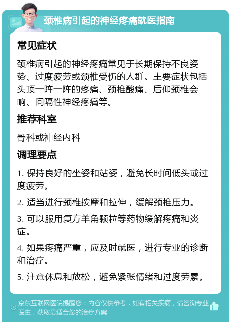 颈椎病引起的神经疼痛就医指南 常见症状 颈椎病引起的神经疼痛常见于长期保持不良姿势、过度疲劳或颈椎受伤的人群。主要症状包括头顶一阵一阵的疼痛、颈椎酸痛、后仰颈椎会响、间隔性神经疼痛等。 推荐科室 骨科或神经内科 调理要点 1. 保持良好的坐姿和站姿，避免长时间低头或过度疲劳。 2. 适当进行颈椎按摩和拉伸，缓解颈椎压力。 3. 可以服用复方羊角颗粒等药物缓解疼痛和炎症。 4. 如果疼痛严重，应及时就医，进行专业的诊断和治疗。 5. 注意休息和放松，避免紧张情绪和过度劳累。