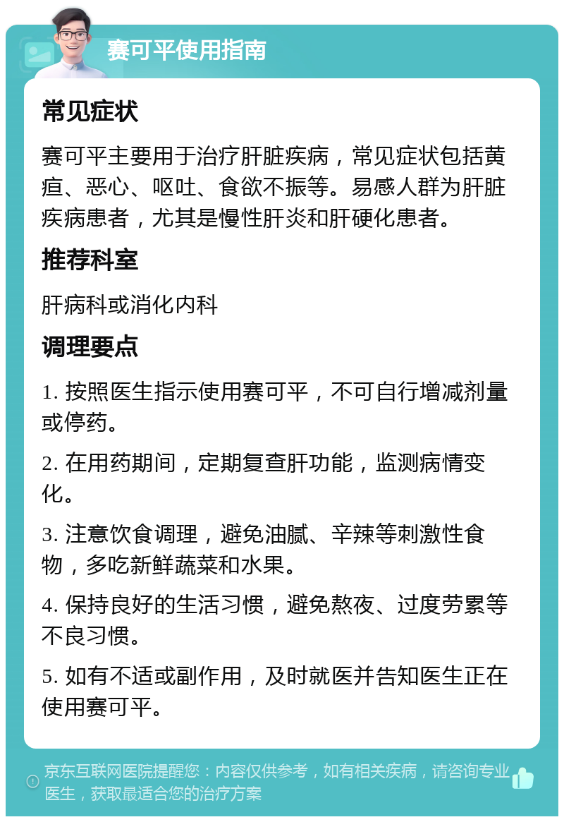 赛可平使用指南 常见症状 赛可平主要用于治疗肝脏疾病，常见症状包括黄疸、恶心、呕吐、食欲不振等。易感人群为肝脏疾病患者，尤其是慢性肝炎和肝硬化患者。 推荐科室 肝病科或消化内科 调理要点 1. 按照医生指示使用赛可平，不可自行增减剂量或停药。 2. 在用药期间，定期复查肝功能，监测病情变化。 3. 注意饮食调理，避免油腻、辛辣等刺激性食物，多吃新鲜蔬菜和水果。 4. 保持良好的生活习惯，避免熬夜、过度劳累等不良习惯。 5. 如有不适或副作用，及时就医并告知医生正在使用赛可平。