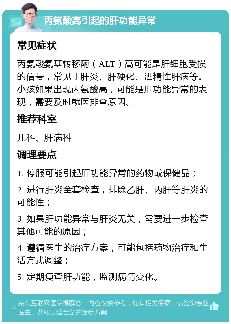 丙氨酸高引起的肝功能异常 常见症状 丙氨酸氨基转移酶（ALT）高可能是肝细胞受损的信号，常见于肝炎、肝硬化、酒精性肝病等。小孩如果出现丙氨酸高，可能是肝功能异常的表现，需要及时就医排查原因。 推荐科室 儿科、肝病科 调理要点 1. 停服可能引起肝功能异常的药物或保健品； 2. 进行肝炎全套检查，排除乙肝、丙肝等肝炎的可能性； 3. 如果肝功能异常与肝炎无关，需要进一步检查其他可能的原因； 4. 遵循医生的治疗方案，可能包括药物治疗和生活方式调整； 5. 定期复查肝功能，监测病情变化。