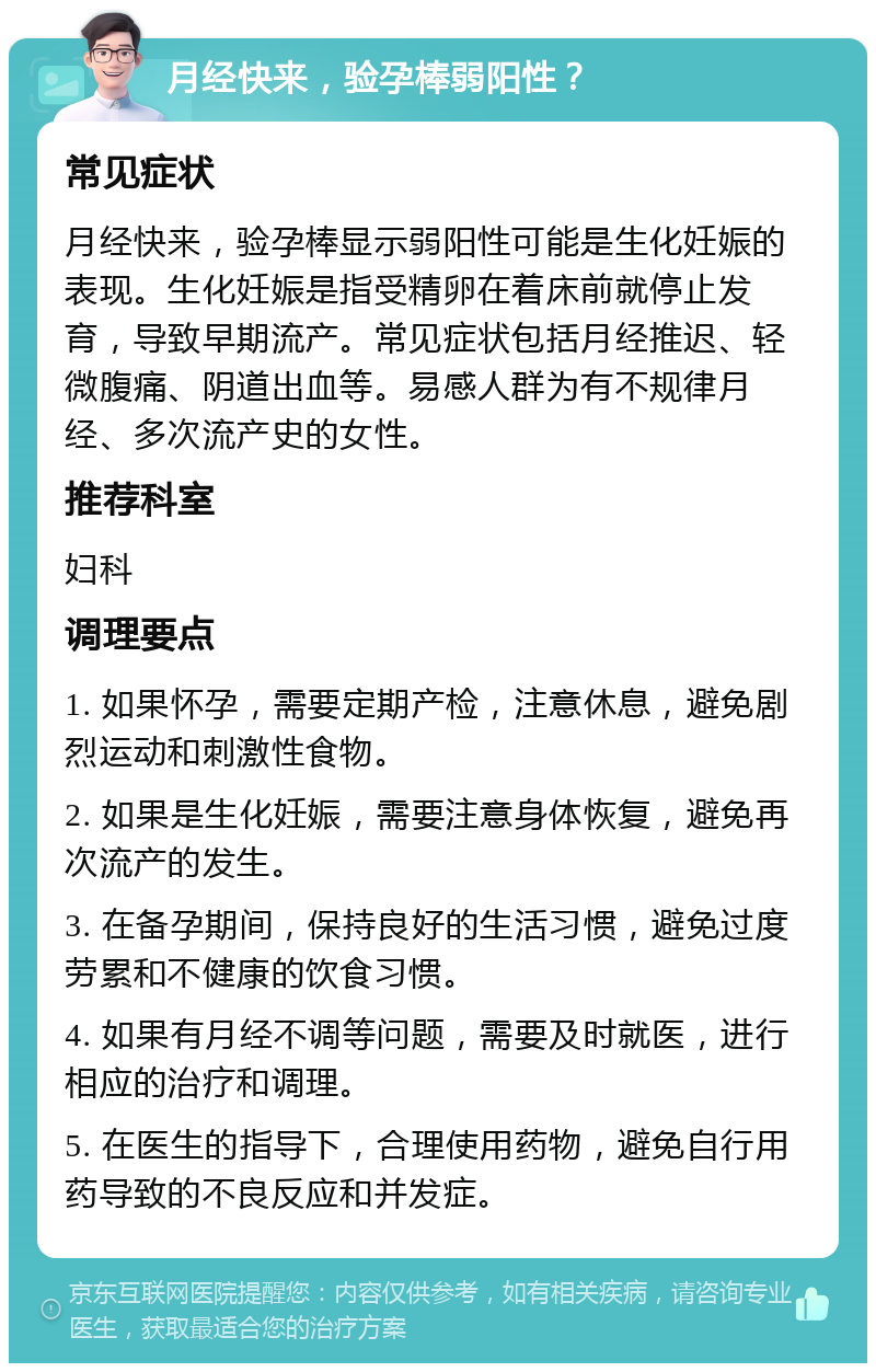 月经快来，验孕棒弱阳性？ 常见症状 月经快来，验孕棒显示弱阳性可能是生化妊娠的表现。生化妊娠是指受精卵在着床前就停止发育，导致早期流产。常见症状包括月经推迟、轻微腹痛、阴道出血等。易感人群为有不规律月经、多次流产史的女性。 推荐科室 妇科 调理要点 1. 如果怀孕，需要定期产检，注意休息，避免剧烈运动和刺激性食物。 2. 如果是生化妊娠，需要注意身体恢复，避免再次流产的发生。 3. 在备孕期间，保持良好的生活习惯，避免过度劳累和不健康的饮食习惯。 4. 如果有月经不调等问题，需要及时就医，进行相应的治疗和调理。 5. 在医生的指导下，合理使用药物，避免自行用药导致的不良反应和并发症。