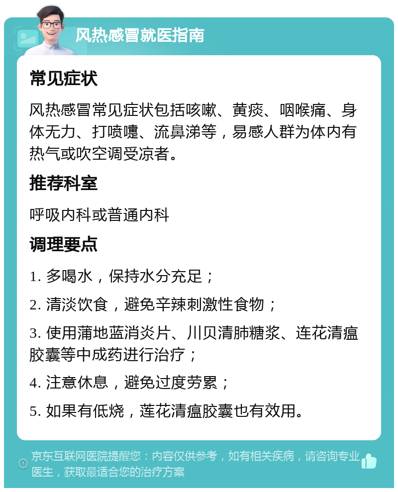 风热感冒就医指南 常见症状 风热感冒常见症状包括咳嗽、黄痰、咽喉痛、身体无力、打喷嚏、流鼻涕等，易感人群为体内有热气或吹空调受凉者。 推荐科室 呼吸内科或普通内科 调理要点 1. 多喝水，保持水分充足； 2. 清淡饮食，避免辛辣刺激性食物； 3. 使用蒲地蓝消炎片、川贝清肺糖浆、连花清瘟胶囊等中成药进行治疗； 4. 注意休息，避免过度劳累； 5. 如果有低烧，莲花清瘟胶囊也有效用。