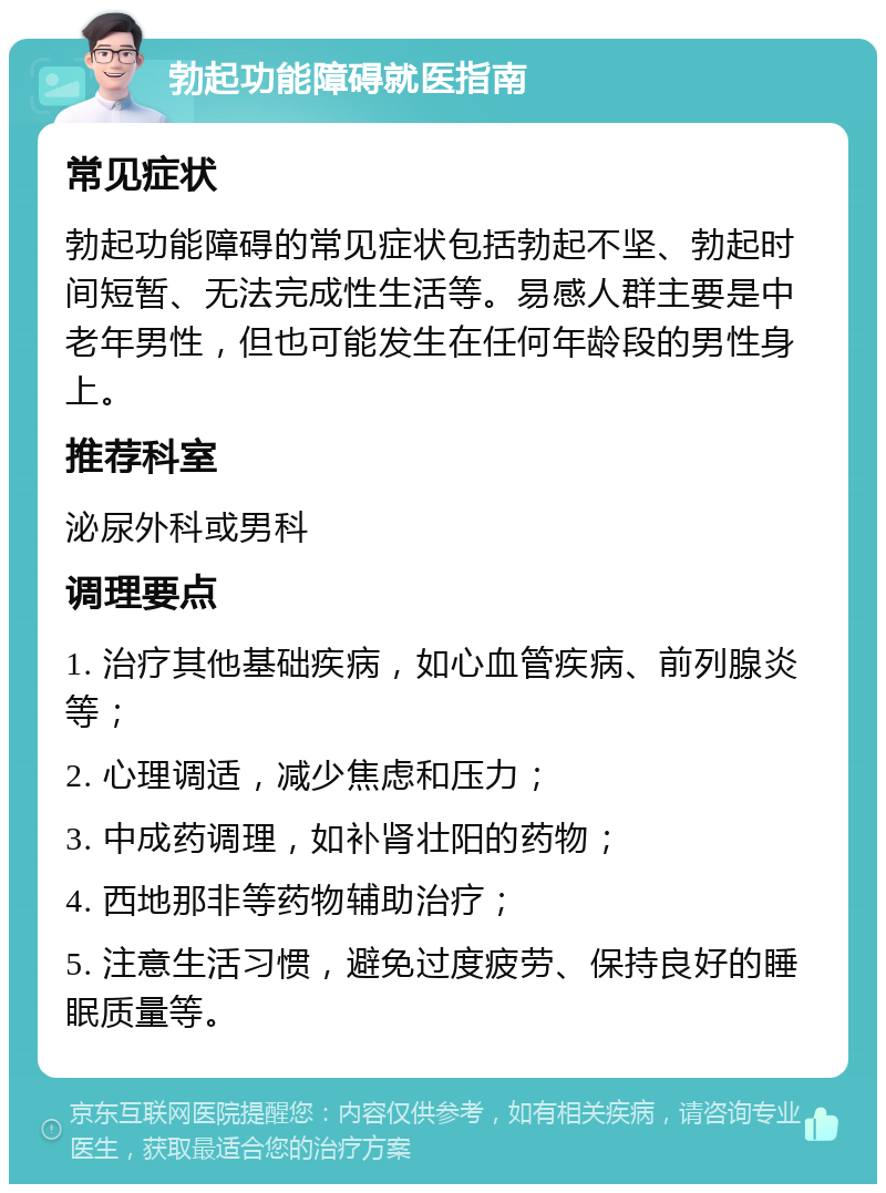 勃起功能障碍就医指南 常见症状 勃起功能障碍的常见症状包括勃起不坚、勃起时间短暂、无法完成性生活等。易感人群主要是中老年男性，但也可能发生在任何年龄段的男性身上。 推荐科室 泌尿外科或男科 调理要点 1. 治疗其他基础疾病，如心血管疾病、前列腺炎等； 2. 心理调适，减少焦虑和压力； 3. 中成药调理，如补肾壮阳的药物； 4. 西地那非等药物辅助治疗； 5. 注意生活习惯，避免过度疲劳、保持良好的睡眠质量等。