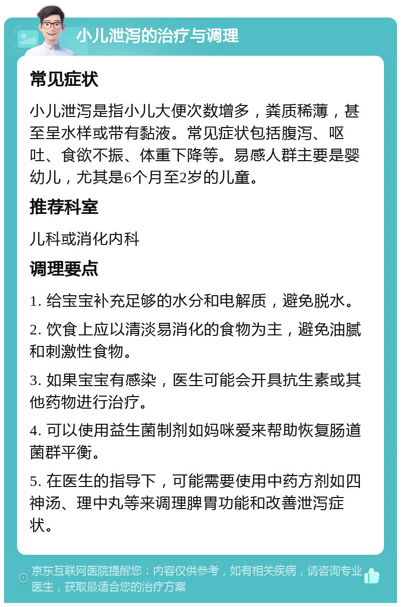 小儿泄泻的治疗与调理 常见症状 小儿泄泻是指小儿大便次数增多，粪质稀薄，甚至呈水样或带有黏液。常见症状包括腹泻、呕吐、食欲不振、体重下降等。易感人群主要是婴幼儿，尤其是6个月至2岁的儿童。 推荐科室 儿科或消化内科 调理要点 1. 给宝宝补充足够的水分和电解质，避免脱水。 2. 饮食上应以清淡易消化的食物为主，避免油腻和刺激性食物。 3. 如果宝宝有感染，医生可能会开具抗生素或其他药物进行治疗。 4. 可以使用益生菌制剂如妈咪爱来帮助恢复肠道菌群平衡。 5. 在医生的指导下，可能需要使用中药方剂如四神汤、理中丸等来调理脾胃功能和改善泄泻症状。