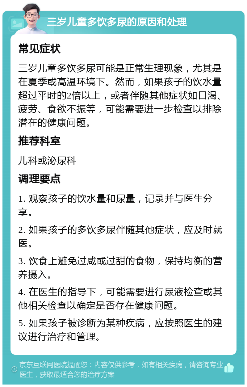 三岁儿童多饮多尿的原因和处理 常见症状 三岁儿童多饮多尿可能是正常生理现象，尤其是在夏季或高温环境下。然而，如果孩子的饮水量超过平时的2倍以上，或者伴随其他症状如口渴、疲劳、食欲不振等，可能需要进一步检查以排除潜在的健康问题。 推荐科室 儿科或泌尿科 调理要点 1. 观察孩子的饮水量和尿量，记录并与医生分享。 2. 如果孩子的多饮多尿伴随其他症状，应及时就医。 3. 饮食上避免过咸或过甜的食物，保持均衡的营养摄入。 4. 在医生的指导下，可能需要进行尿液检查或其他相关检查以确定是否存在健康问题。 5. 如果孩子被诊断为某种疾病，应按照医生的建议进行治疗和管理。