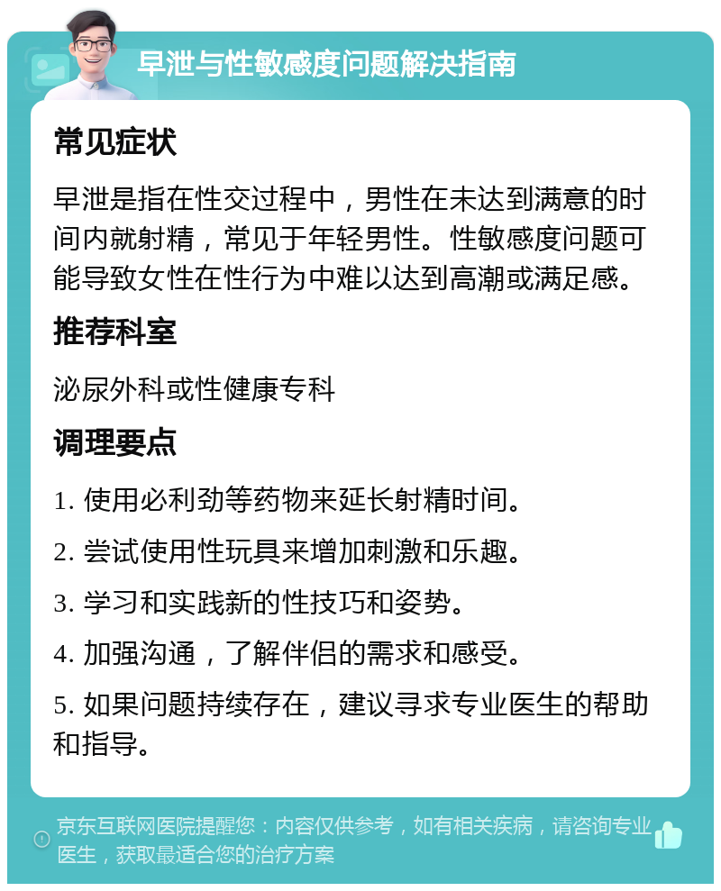 早泄与性敏感度问题解决指南 常见症状 早泄是指在性交过程中，男性在未达到满意的时间内就射精，常见于年轻男性。性敏感度问题可能导致女性在性行为中难以达到高潮或满足感。 推荐科室 泌尿外科或性健康专科 调理要点 1. 使用必利劲等药物来延长射精时间。 2. 尝试使用性玩具来增加刺激和乐趣。 3. 学习和实践新的性技巧和姿势。 4. 加强沟通，了解伴侣的需求和感受。 5. 如果问题持续存在，建议寻求专业医生的帮助和指导。