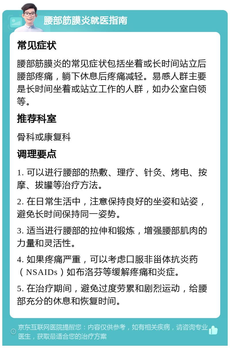 腰部筋膜炎就医指南 常见症状 腰部筋膜炎的常见症状包括坐着或长时间站立后腰部疼痛，躺下休息后疼痛减轻。易感人群主要是长时间坐着或站立工作的人群，如办公室白领等。 推荐科室 骨科或康复科 调理要点 1. 可以进行腰部的热敷、理疗、针灸、烤电、按摩、拔罐等治疗方法。 2. 在日常生活中，注意保持良好的坐姿和站姿，避免长时间保持同一姿势。 3. 适当进行腰部的拉伸和锻炼，增强腰部肌肉的力量和灵活性。 4. 如果疼痛严重，可以考虑口服非甾体抗炎药（NSAIDs）如布洛芬等缓解疼痛和炎症。 5. 在治疗期间，避免过度劳累和剧烈运动，给腰部充分的休息和恢复时间。