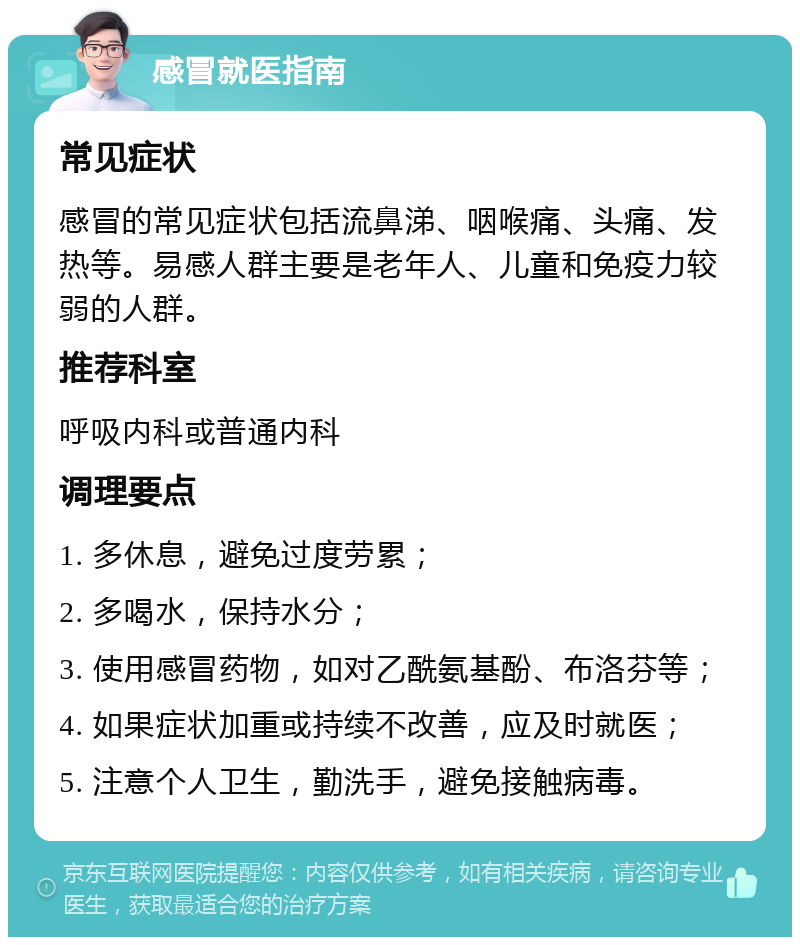 感冒就医指南 常见症状 感冒的常见症状包括流鼻涕、咽喉痛、头痛、发热等。易感人群主要是老年人、儿童和免疫力较弱的人群。 推荐科室 呼吸内科或普通内科 调理要点 1. 多休息，避免过度劳累； 2. 多喝水，保持水分； 3. 使用感冒药物，如对乙酰氨基酚、布洛芬等； 4. 如果症状加重或持续不改善，应及时就医； 5. 注意个人卫生，勤洗手，避免接触病毒。