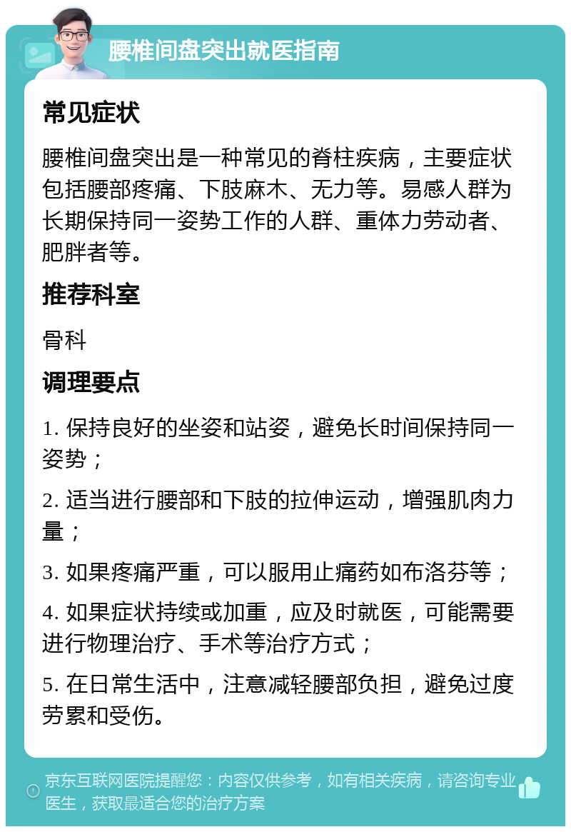 腰椎间盘突出就医指南 常见症状 腰椎间盘突出是一种常见的脊柱疾病，主要症状包括腰部疼痛、下肢麻木、无力等。易感人群为长期保持同一姿势工作的人群、重体力劳动者、肥胖者等。 推荐科室 骨科 调理要点 1. 保持良好的坐姿和站姿，避免长时间保持同一姿势； 2. 适当进行腰部和下肢的拉伸运动，增强肌肉力量； 3. 如果疼痛严重，可以服用止痛药如布洛芬等； 4. 如果症状持续或加重，应及时就医，可能需要进行物理治疗、手术等治疗方式； 5. 在日常生活中，注意减轻腰部负担，避免过度劳累和受伤。