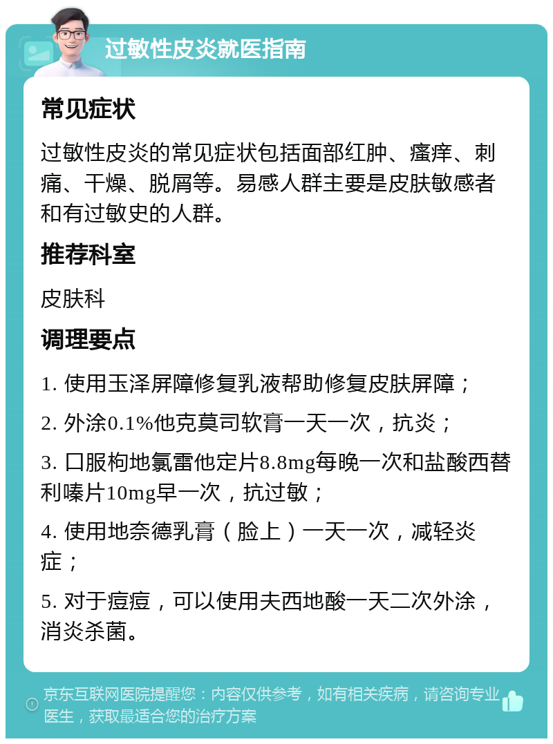 过敏性皮炎就医指南 常见症状 过敏性皮炎的常见症状包括面部红肿、瘙痒、刺痛、干燥、脱屑等。易感人群主要是皮肤敏感者和有过敏史的人群。 推荐科室 皮肤科 调理要点 1. 使用玉泽屏障修复乳液帮助修复皮肤屏障； 2. 外涂0.1%他克莫司软膏一天一次，抗炎； 3. 口服枸地氯雷他定片8.8mg每晚一次和盐酸西替利嗪片10mg早一次，抗过敏； 4. 使用地奈德乳膏（脸上）一天一次，减轻炎症； 5. 对于痘痘，可以使用夫西地酸一天二次外涂，消炎杀菌。