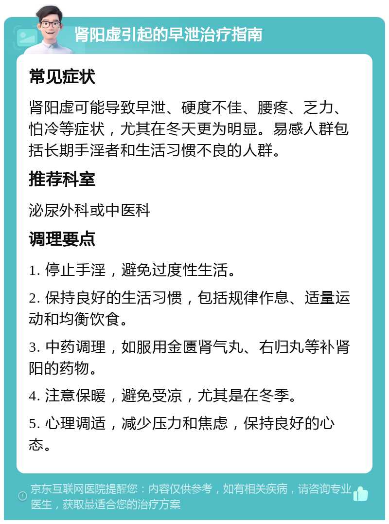 肾阳虚引起的早泄治疗指南 常见症状 肾阳虚可能导致早泄、硬度不佳、腰疼、乏力、怕冷等症状，尤其在冬天更为明显。易感人群包括长期手淫者和生活习惯不良的人群。 推荐科室 泌尿外科或中医科 调理要点 1. 停止手淫，避免过度性生活。 2. 保持良好的生活习惯，包括规律作息、适量运动和均衡饮食。 3. 中药调理，如服用金匮肾气丸、右归丸等补肾阳的药物。 4. 注意保暖，避免受凉，尤其是在冬季。 5. 心理调适，减少压力和焦虑，保持良好的心态。