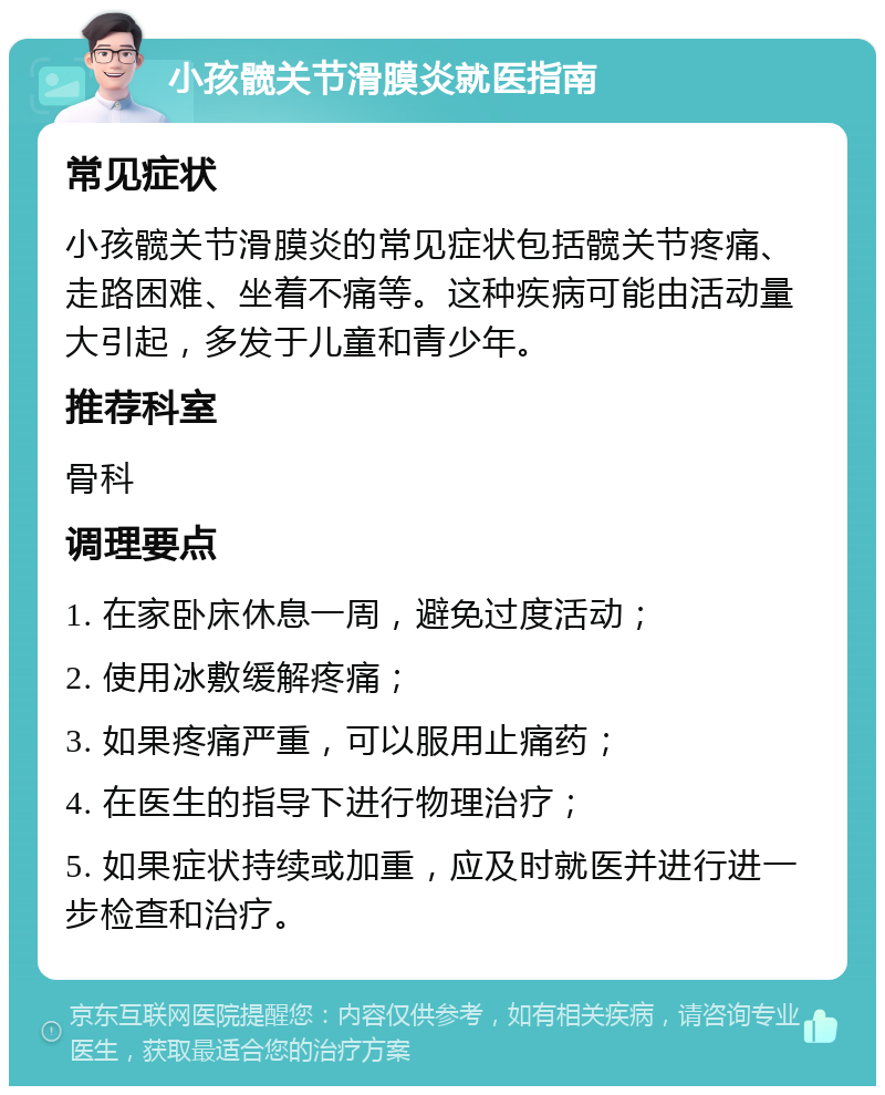 小孩髋关节滑膜炎就医指南 常见症状 小孩髋关节滑膜炎的常见症状包括髋关节疼痛、走路困难、坐着不痛等。这种疾病可能由活动量大引起，多发于儿童和青少年。 推荐科室 骨科 调理要点 1. 在家卧床休息一周，避免过度活动； 2. 使用冰敷缓解疼痛； 3. 如果疼痛严重，可以服用止痛药； 4. 在医生的指导下进行物理治疗； 5. 如果症状持续或加重，应及时就医并进行进一步检查和治疗。