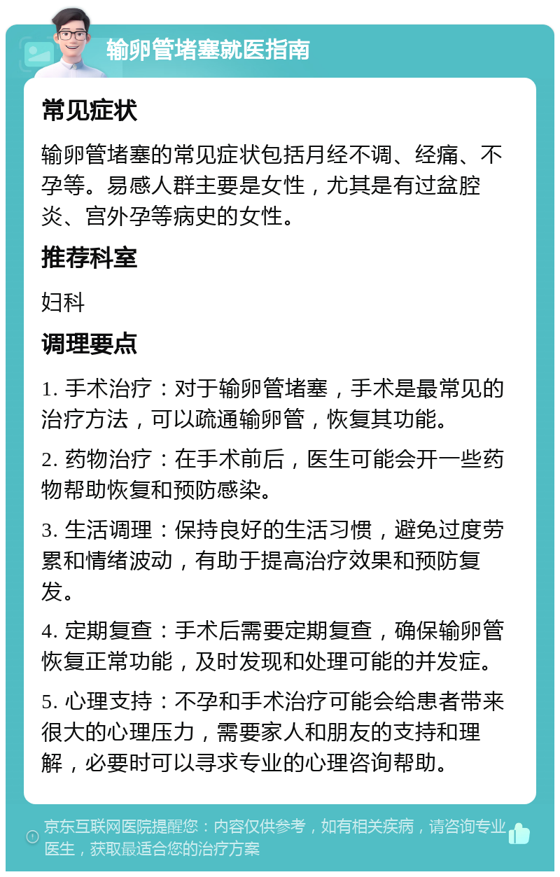 输卵管堵塞就医指南 常见症状 输卵管堵塞的常见症状包括月经不调、经痛、不孕等。易感人群主要是女性，尤其是有过盆腔炎、宫外孕等病史的女性。 推荐科室 妇科 调理要点 1. 手术治疗：对于输卵管堵塞，手术是最常见的治疗方法，可以疏通输卵管，恢复其功能。 2. 药物治疗：在手术前后，医生可能会开一些药物帮助恢复和预防感染。 3. 生活调理：保持良好的生活习惯，避免过度劳累和情绪波动，有助于提高治疗效果和预防复发。 4. 定期复查：手术后需要定期复查，确保输卵管恢复正常功能，及时发现和处理可能的并发症。 5. 心理支持：不孕和手术治疗可能会给患者带来很大的心理压力，需要家人和朋友的支持和理解，必要时可以寻求专业的心理咨询帮助。