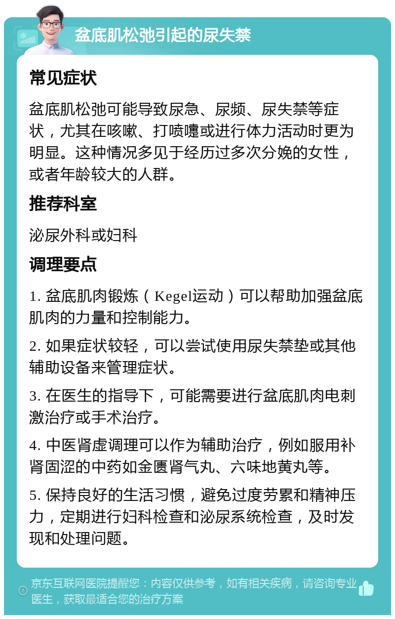 盆底肌松弛引起的尿失禁 常见症状 盆底肌松弛可能导致尿急、尿频、尿失禁等症状，尤其在咳嗽、打喷嚏或进行体力活动时更为明显。这种情况多见于经历过多次分娩的女性，或者年龄较大的人群。 推荐科室 泌尿外科或妇科 调理要点 1. 盆底肌肉锻炼（Kegel运动）可以帮助加强盆底肌肉的力量和控制能力。 2. 如果症状较轻，可以尝试使用尿失禁垫或其他辅助设备来管理症状。 3. 在医生的指导下，可能需要进行盆底肌肉电刺激治疗或手术治疗。 4. 中医肾虚调理可以作为辅助治疗，例如服用补肾固涩的中药如金匮肾气丸、六味地黄丸等。 5. 保持良好的生活习惯，避免过度劳累和精神压力，定期进行妇科检查和泌尿系统检查，及时发现和处理问题。