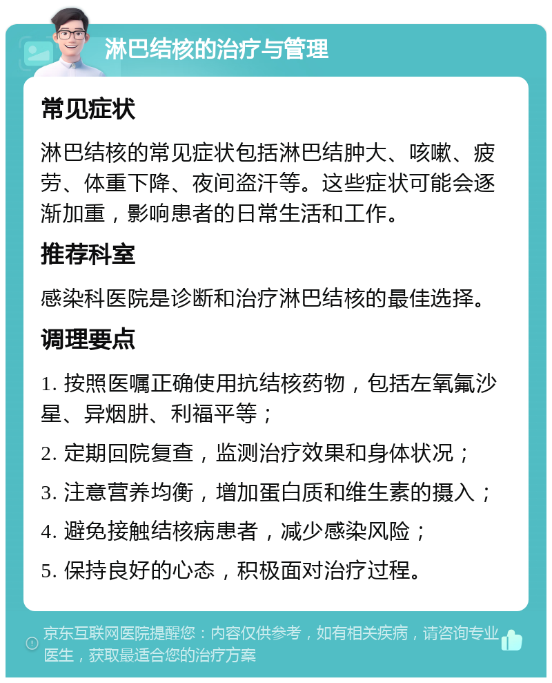 淋巴结核的治疗与管理 常见症状 淋巴结核的常见症状包括淋巴结肿大、咳嗽、疲劳、体重下降、夜间盗汗等。这些症状可能会逐渐加重，影响患者的日常生活和工作。 推荐科室 感染科医院是诊断和治疗淋巴结核的最佳选择。 调理要点 1. 按照医嘱正确使用抗结核药物，包括左氧氟沙星、异烟肼、利福平等； 2. 定期回院复查，监测治疗效果和身体状况； 3. 注意营养均衡，增加蛋白质和维生素的摄入； 4. 避免接触结核病患者，减少感染风险； 5. 保持良好的心态，积极面对治疗过程。