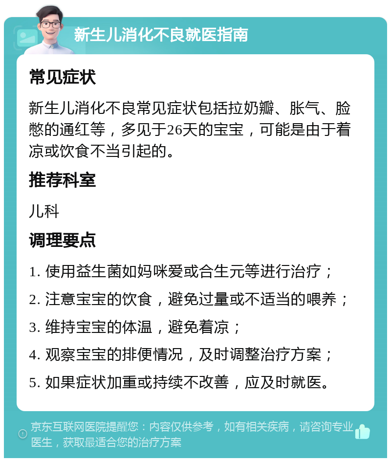 新生儿消化不良就医指南 常见症状 新生儿消化不良常见症状包括拉奶瓣、胀气、脸憋的通红等，多见于26天的宝宝，可能是由于着凉或饮食不当引起的。 推荐科室 儿科 调理要点 1. 使用益生菌如妈咪爱或合生元等进行治疗； 2. 注意宝宝的饮食，避免过量或不适当的喂养； 3. 维持宝宝的体温，避免着凉； 4. 观察宝宝的排便情况，及时调整治疗方案； 5. 如果症状加重或持续不改善，应及时就医。