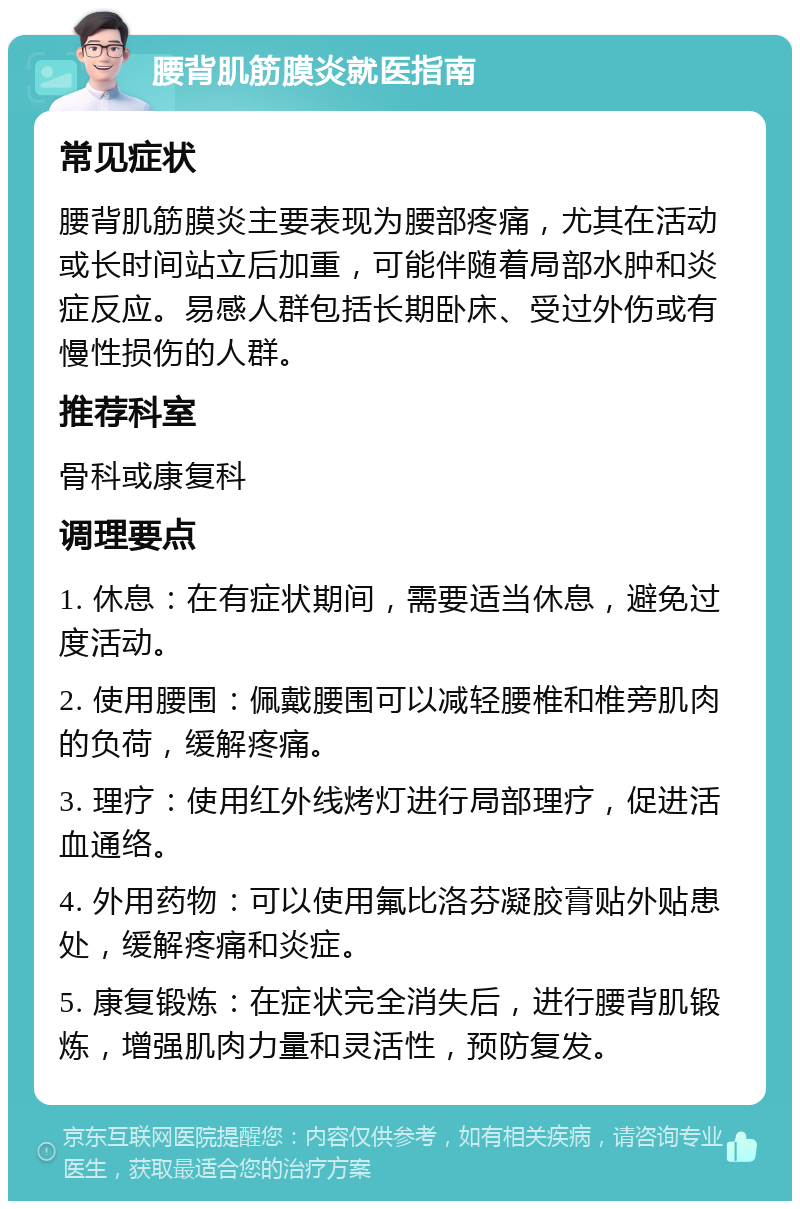 腰背肌筋膜炎就医指南 常见症状 腰背肌筋膜炎主要表现为腰部疼痛，尤其在活动或长时间站立后加重，可能伴随着局部水肿和炎症反应。易感人群包括长期卧床、受过外伤或有慢性损伤的人群。 推荐科室 骨科或康复科 调理要点 1. 休息：在有症状期间，需要适当休息，避免过度活动。 2. 使用腰围：佩戴腰围可以减轻腰椎和椎旁肌肉的负荷，缓解疼痛。 3. 理疗：使用红外线烤灯进行局部理疗，促进活血通络。 4. 外用药物：可以使用氟比洛芬凝胶膏贴外贴患处，缓解疼痛和炎症。 5. 康复锻炼：在症状完全消失后，进行腰背肌锻炼，增强肌肉力量和灵活性，预防复发。