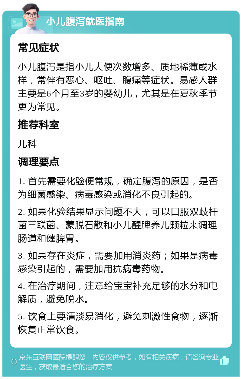 小儿腹泻就医指南 常见症状 小儿腹泻是指小儿大便次数增多、质地稀薄或水样，常伴有恶心、呕吐、腹痛等症状。易感人群主要是6个月至3岁的婴幼儿，尤其是在夏秋季节更为常见。 推荐科室 儿科 调理要点 1. 首先需要化验便常规，确定腹泻的原因，是否为细菌感染、病毒感染或消化不良引起的。 2. 如果化验结果显示问题不大，可以口服双歧杆菌三联菌、蒙脱石散和小儿醒脾养儿颗粒来调理肠道和健脾胃。 3. 如果存在炎症，需要加用消炎药；如果是病毒感染引起的，需要加用抗病毒药物。 4. 在治疗期间，注意给宝宝补充足够的水分和电解质，避免脱水。 5. 饮食上要清淡易消化，避免刺激性食物，逐渐恢复正常饮食。