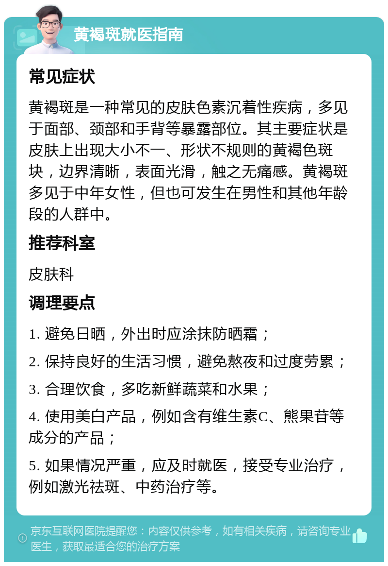 黄褐斑就医指南 常见症状 黄褐斑是一种常见的皮肤色素沉着性疾病，多见于面部、颈部和手背等暴露部位。其主要症状是皮肤上出现大小不一、形状不规则的黄褐色斑块，边界清晰，表面光滑，触之无痛感。黄褐斑多见于中年女性，但也可发生在男性和其他年龄段的人群中。 推荐科室 皮肤科 调理要点 1. 避免日晒，外出时应涂抹防晒霜； 2. 保持良好的生活习惯，避免熬夜和过度劳累； 3. 合理饮食，多吃新鲜蔬菜和水果； 4. 使用美白产品，例如含有维生素C、熊果苷等成分的产品； 5. 如果情况严重，应及时就医，接受专业治疗，例如激光祛斑、中药治疗等。