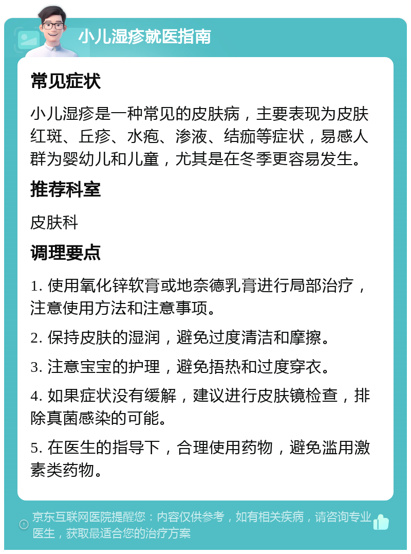 小儿湿疹就医指南 常见症状 小儿湿疹是一种常见的皮肤病，主要表现为皮肤红斑、丘疹、水疱、渗液、结痂等症状，易感人群为婴幼儿和儿童，尤其是在冬季更容易发生。 推荐科室 皮肤科 调理要点 1. 使用氧化锌软膏或地奈德乳膏进行局部治疗，注意使用方法和注意事项。 2. 保持皮肤的湿润，避免过度清洁和摩擦。 3. 注意宝宝的护理，避免捂热和过度穿衣。 4. 如果症状没有缓解，建议进行皮肤镜检查，排除真菌感染的可能。 5. 在医生的指导下，合理使用药物，避免滥用激素类药物。