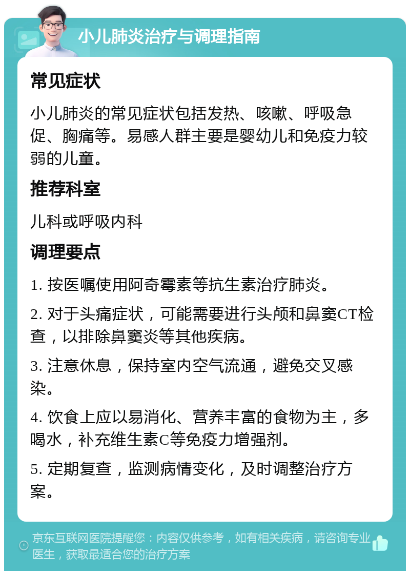 小儿肺炎治疗与调理指南 常见症状 小儿肺炎的常见症状包括发热、咳嗽、呼吸急促、胸痛等。易感人群主要是婴幼儿和免疫力较弱的儿童。 推荐科室 儿科或呼吸内科 调理要点 1. 按医嘱使用阿奇霉素等抗生素治疗肺炎。 2. 对于头痛症状，可能需要进行头颅和鼻窦CT检查，以排除鼻窦炎等其他疾病。 3. 注意休息，保持室内空气流通，避免交叉感染。 4. 饮食上应以易消化、营养丰富的食物为主，多喝水，补充维生素C等免疫力增强剂。 5. 定期复查，监测病情变化，及时调整治疗方案。