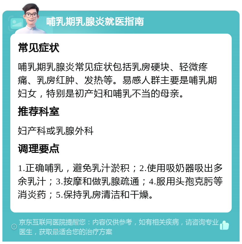 哺乳期乳腺炎就医指南 常见症状 哺乳期乳腺炎常见症状包括乳房硬块、轻微疼痛、乳房红肿、发热等。易感人群主要是哺乳期妇女，特别是初产妇和哺乳不当的母亲。 推荐科室 妇产科或乳腺外科 调理要点 1.正确哺乳，避免乳汁淤积；2.使用吸奶器吸出多余乳汁；3.按摩和做乳腺疏通；4.服用头孢克肟等消炎药；5.保持乳房清洁和干燥。