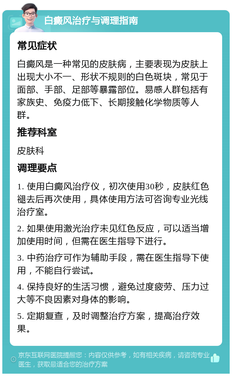 白癜风治疗与调理指南 常见症状 白癜风是一种常见的皮肤病，主要表现为皮肤上出现大小不一、形状不规则的白色斑块，常见于面部、手部、足部等暴露部位。易感人群包括有家族史、免疫力低下、长期接触化学物质等人群。 推荐科室 皮肤科 调理要点 1. 使用白癜风治疗仪，初次使用30秒，皮肤红色褪去后再次使用，具体使用方法可咨询专业光线治疗室。 2. 如果使用激光治疗未见红色反应，可以适当增加使用时间，但需在医生指导下进行。 3. 中药治疗可作为辅助手段，需在医生指导下使用，不能自行尝试。 4. 保持良好的生活习惯，避免过度疲劳、压力过大等不良因素对身体的影响。 5. 定期复查，及时调整治疗方案，提高治疗效果。