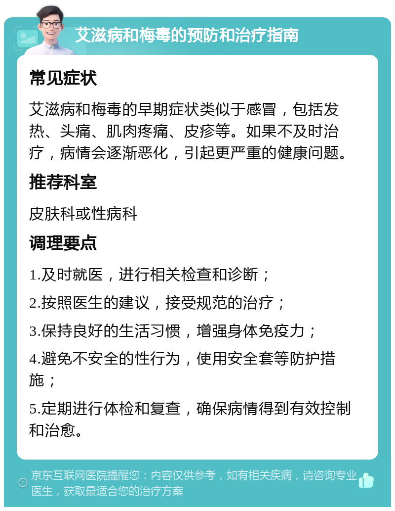 艾滋病和梅毒的预防和治疗指南 常见症状 艾滋病和梅毒的早期症状类似于感冒，包括发热、头痛、肌肉疼痛、皮疹等。如果不及时治疗，病情会逐渐恶化，引起更严重的健康问题。 推荐科室 皮肤科或性病科 调理要点 1.及时就医，进行相关检查和诊断； 2.按照医生的建议，接受规范的治疗； 3.保持良好的生活习惯，增强身体免疫力； 4.避免不安全的性行为，使用安全套等防护措施； 5.定期进行体检和复查，确保病情得到有效控制和治愈。