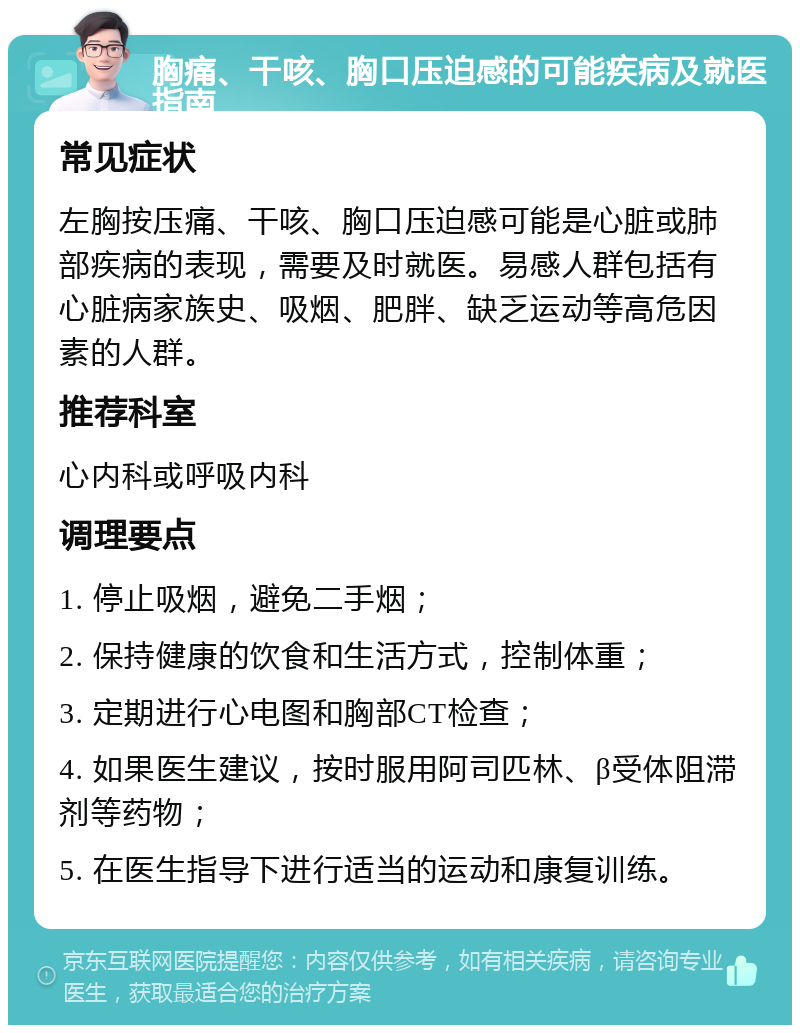 胸痛、干咳、胸口压迫感的可能疾病及就医指南 常见症状 左胸按压痛、干咳、胸口压迫感可能是心脏或肺部疾病的表现，需要及时就医。易感人群包括有心脏病家族史、吸烟、肥胖、缺乏运动等高危因素的人群。 推荐科室 心内科或呼吸内科 调理要点 1. 停止吸烟，避免二手烟； 2. 保持健康的饮食和生活方式，控制体重； 3. 定期进行心电图和胸部CT检查； 4. 如果医生建议，按时服用阿司匹林、β受体阻滞剂等药物； 5. 在医生指导下进行适当的运动和康复训练。