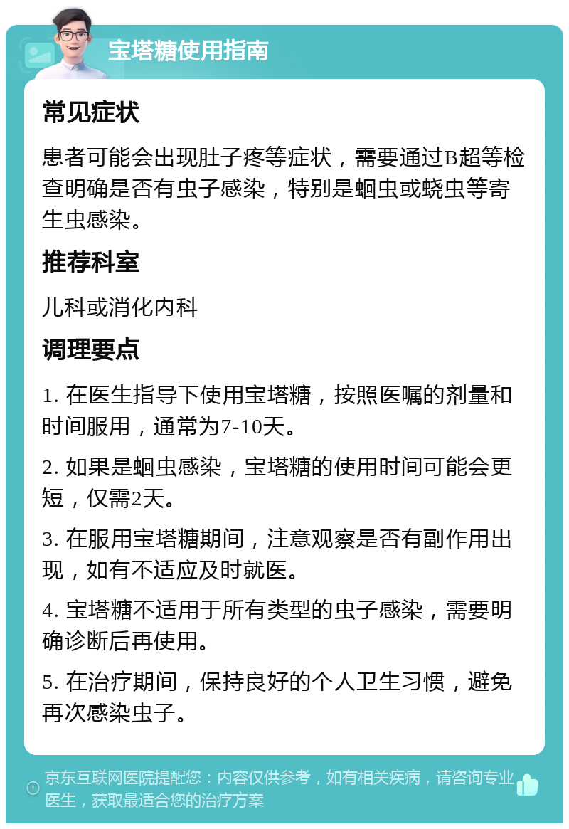 宝塔糖使用指南 常见症状 患者可能会出现肚子疼等症状，需要通过B超等检查明确是否有虫子感染，特别是蛔虫或蛲虫等寄生虫感染。 推荐科室 儿科或消化内科 调理要点 1. 在医生指导下使用宝塔糖，按照医嘱的剂量和时间服用，通常为7-10天。 2. 如果是蛔虫感染，宝塔糖的使用时间可能会更短，仅需2天。 3. 在服用宝塔糖期间，注意观察是否有副作用出现，如有不适应及时就医。 4. 宝塔糖不适用于所有类型的虫子感染，需要明确诊断后再使用。 5. 在治疗期间，保持良好的个人卫生习惯，避免再次感染虫子。