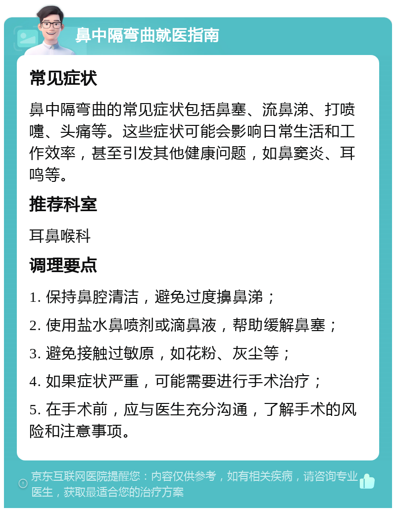 鼻中隔弯曲就医指南 常见症状 鼻中隔弯曲的常见症状包括鼻塞、流鼻涕、打喷嚏、头痛等。这些症状可能会影响日常生活和工作效率，甚至引发其他健康问题，如鼻窦炎、耳鸣等。 推荐科室 耳鼻喉科 调理要点 1. 保持鼻腔清洁，避免过度擤鼻涕； 2. 使用盐水鼻喷剂或滴鼻液，帮助缓解鼻塞； 3. 避免接触过敏原，如花粉、灰尘等； 4. 如果症状严重，可能需要进行手术治疗； 5. 在手术前，应与医生充分沟通，了解手术的风险和注意事项。