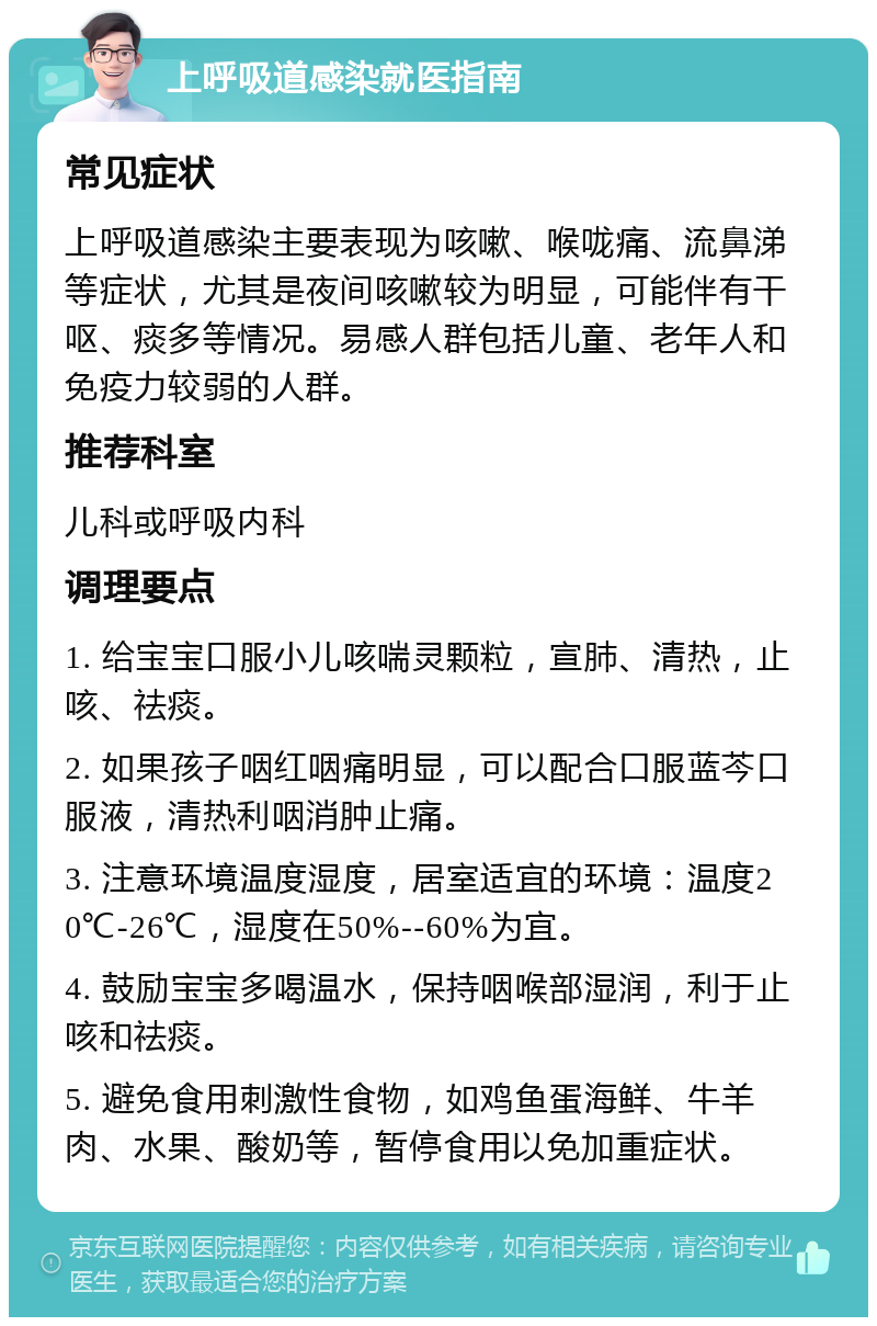 上呼吸道感染就医指南 常见症状 上呼吸道感染主要表现为咳嗽、喉咙痛、流鼻涕等症状，尤其是夜间咳嗽较为明显，可能伴有干呕、痰多等情况。易感人群包括儿童、老年人和免疫力较弱的人群。 推荐科室 儿科或呼吸内科 调理要点 1. 给宝宝口服小儿咳喘灵颗粒，宣肺、清热，止咳、祛痰。 2. 如果孩子咽红咽痛明显，可以配合口服蓝芩口服液，清热利咽消肿止痛。 3. 注意环境温度湿度，居室适宜的环境：温度20℃-26℃，湿度在50%--60%为宜。 4. 鼓励宝宝多喝温水，保持咽喉部湿润，利于止咳和祛痰。 5. 避免食用刺激性食物，如鸡鱼蛋海鲜、牛羊肉、水果、酸奶等，暂停食用以免加重症状。