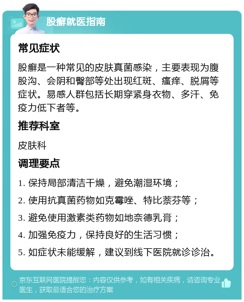 股癣就医指南 常见症状 股癣是一种常见的皮肤真菌感染，主要表现为腹股沟、会阴和臀部等处出现红斑、瘙痒、脱屑等症状。易感人群包括长期穿紧身衣物、多汗、免疫力低下者等。 推荐科室 皮肤科 调理要点 1. 保持局部清洁干燥，避免潮湿环境； 2. 使用抗真菌药物如克霉唑、特比萘芬等； 3. 避免使用激素类药物如地奈德乳膏； 4. 加强免疫力，保持良好的生活习惯； 5. 如症状未能缓解，建议到线下医院就诊诊治。