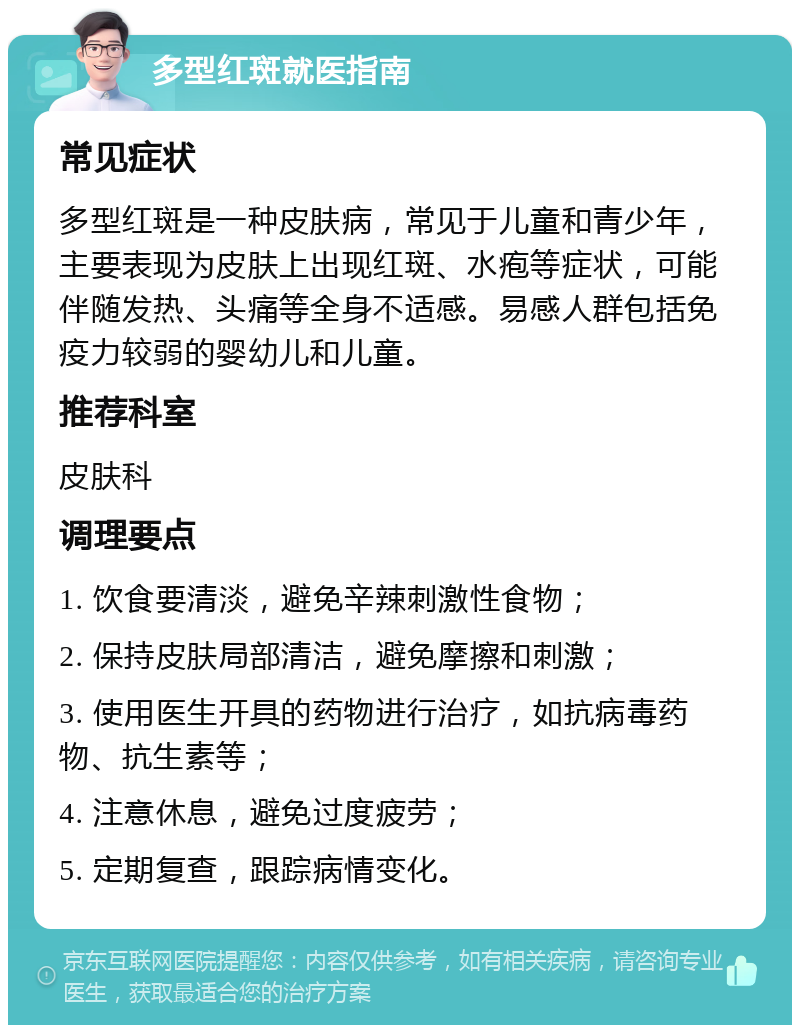 多型红斑就医指南 常见症状 多型红斑是一种皮肤病，常见于儿童和青少年，主要表现为皮肤上出现红斑、水疱等症状，可能伴随发热、头痛等全身不适感。易感人群包括免疫力较弱的婴幼儿和儿童。 推荐科室 皮肤科 调理要点 1. 饮食要清淡，避免辛辣刺激性食物； 2. 保持皮肤局部清洁，避免摩擦和刺激； 3. 使用医生开具的药物进行治疗，如抗病毒药物、抗生素等； 4. 注意休息，避免过度疲劳； 5. 定期复查，跟踪病情变化。