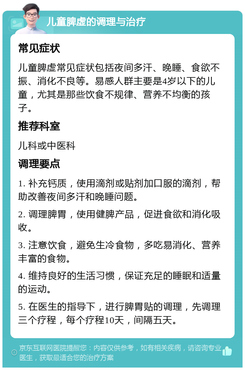 儿童脾虚的调理与治疗 常见症状 儿童脾虚常见症状包括夜间多汗、晚睡、食欲不振、消化不良等。易感人群主要是4岁以下的儿童，尤其是那些饮食不规律、营养不均衡的孩子。 推荐科室 儿科或中医科 调理要点 1. 补充钙质，使用滴剂或贴剂加口服的滴剂，帮助改善夜间多汗和晚睡问题。 2. 调理脾胃，使用健脾产品，促进食欲和消化吸收。 3. 注意饮食，避免生冷食物，多吃易消化、营养丰富的食物。 4. 维持良好的生活习惯，保证充足的睡眠和适量的运动。 5. 在医生的指导下，进行脾胃贴的调理，先调理三个疗程，每个疗程10天，间隔五天。