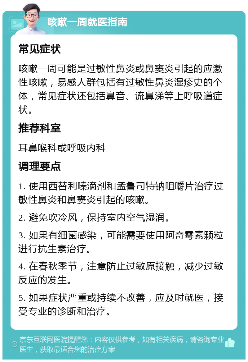 咳嗽一周就医指南 常见症状 咳嗽一周可能是过敏性鼻炎或鼻窦炎引起的应激性咳嗽，易感人群包括有过敏性鼻炎湿疹史的个体，常见症状还包括鼻音、流鼻涕等上呼吸道症状。 推荐科室 耳鼻喉科或呼吸内科 调理要点 1. 使用西替利嗪滴剂和孟鲁司特钠咀嚼片治疗过敏性鼻炎和鼻窦炎引起的咳嗽。 2. 避免吹冷风，保持室内空气湿润。 3. 如果有细菌感染，可能需要使用阿奇霉素颗粒进行抗生素治疗。 4. 在春秋季节，注意防止过敏原接触，减少过敏反应的发生。 5. 如果症状严重或持续不改善，应及时就医，接受专业的诊断和治疗。