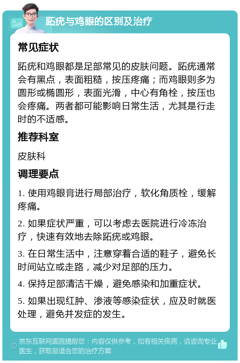 跖疣与鸡眼的区别及治疗 常见症状 跖疣和鸡眼都是足部常见的皮肤问题。跖疣通常会有黑点，表面粗糙，按压疼痛；而鸡眼则多为圆形或椭圆形，表面光滑，中心有角栓，按压也会疼痛。两者都可能影响日常生活，尤其是行走时的不适感。 推荐科室 皮肤科 调理要点 1. 使用鸡眼膏进行局部治疗，软化角质栓，缓解疼痛。 2. 如果症状严重，可以考虑去医院进行冷冻治疗，快速有效地去除跖疣或鸡眼。 3. 在日常生活中，注意穿着合适的鞋子，避免长时间站立或走路，减少对足部的压力。 4. 保持足部清洁干燥，避免感染和加重症状。 5. 如果出现红肿、渗液等感染症状，应及时就医处理，避免并发症的发生。