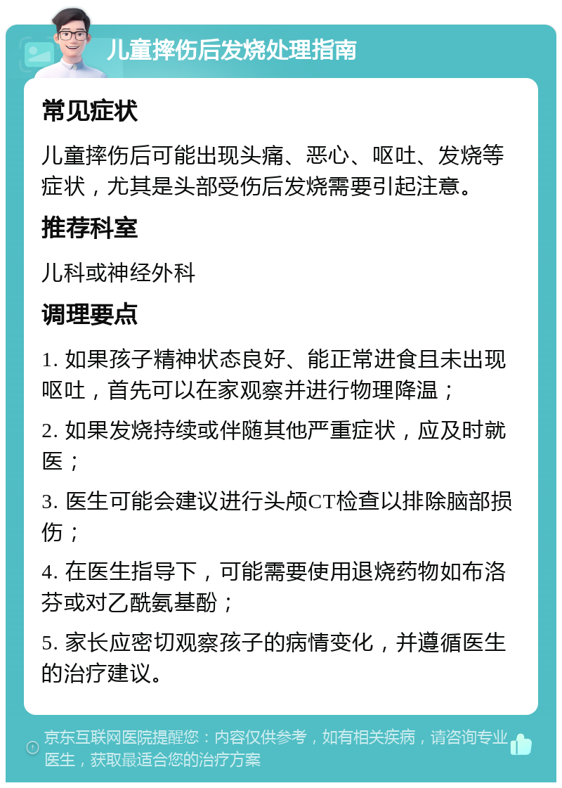 儿童摔伤后发烧处理指南 常见症状 儿童摔伤后可能出现头痛、恶心、呕吐、发烧等症状，尤其是头部受伤后发烧需要引起注意。 推荐科室 儿科或神经外科 调理要点 1. 如果孩子精神状态良好、能正常进食且未出现呕吐，首先可以在家观察并进行物理降温； 2. 如果发烧持续或伴随其他严重症状，应及时就医； 3. 医生可能会建议进行头颅CT检查以排除脑部损伤； 4. 在医生指导下，可能需要使用退烧药物如布洛芬或对乙酰氨基酚； 5. 家长应密切观察孩子的病情变化，并遵循医生的治疗建议。