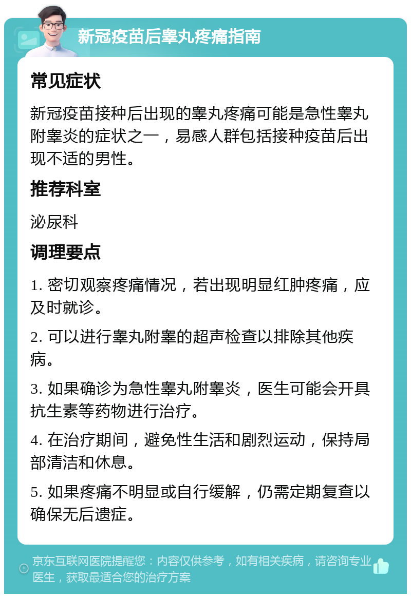 新冠疫苗后睾丸疼痛指南 常见症状 新冠疫苗接种后出现的睾丸疼痛可能是急性睾丸附睾炎的症状之一，易感人群包括接种疫苗后出现不适的男性。 推荐科室 泌尿科 调理要点 1. 密切观察疼痛情况，若出现明显红肿疼痛，应及时就诊。 2. 可以进行睾丸附睾的超声检查以排除其他疾病。 3. 如果确诊为急性睾丸附睾炎，医生可能会开具抗生素等药物进行治疗。 4. 在治疗期间，避免性生活和剧烈运动，保持局部清洁和休息。 5. 如果疼痛不明显或自行缓解，仍需定期复查以确保无后遗症。