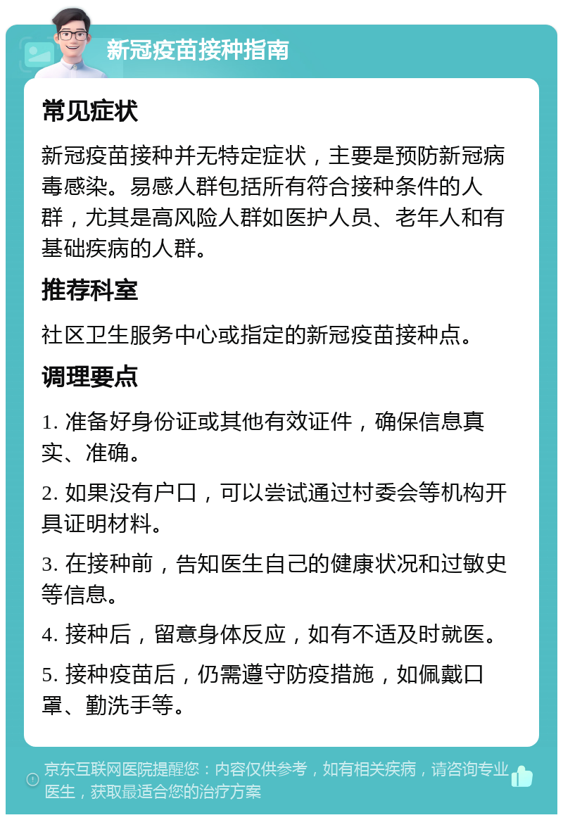 新冠疫苗接种指南 常见症状 新冠疫苗接种并无特定症状，主要是预防新冠病毒感染。易感人群包括所有符合接种条件的人群，尤其是高风险人群如医护人员、老年人和有基础疾病的人群。 推荐科室 社区卫生服务中心或指定的新冠疫苗接种点。 调理要点 1. 准备好身份证或其他有效证件，确保信息真实、准确。 2. 如果没有户口，可以尝试通过村委会等机构开具证明材料。 3. 在接种前，告知医生自己的健康状况和过敏史等信息。 4. 接种后，留意身体反应，如有不适及时就医。 5. 接种疫苗后，仍需遵守防疫措施，如佩戴口罩、勤洗手等。