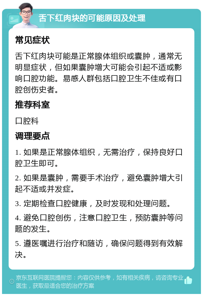 舌下红肉块的可能原因及处理 常见症状 舌下红肉块可能是正常腺体组织或囊肿，通常无明显症状，但如果囊肿增大可能会引起不适或影响口腔功能。易感人群包括口腔卫生不佳或有口腔创伤史者。 推荐科室 口腔科 调理要点 1. 如果是正常腺体组织，无需治疗，保持良好口腔卫生即可。 2. 如果是囊肿，需要手术治疗，避免囊肿增大引起不适或并发症。 3. 定期检查口腔健康，及时发现和处理问题。 4. 避免口腔创伤，注意口腔卫生，预防囊肿等问题的发生。 5. 遵医嘱进行治疗和随访，确保问题得到有效解决。