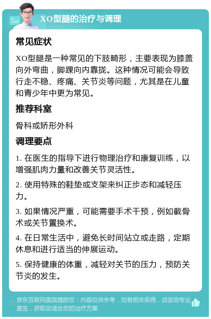 XO型腿的治疗与调理 常见症状 XO型腿是一种常见的下肢畸形，主要表现为膝盖向外弯曲，脚踝向内靠拢。这种情况可能会导致行走不稳、疼痛、关节炎等问题，尤其是在儿童和青少年中更为常见。 推荐科室 骨科或矫形外科 调理要点 1. 在医生的指导下进行物理治疗和康复训练，以增强肌肉力量和改善关节灵活性。 2. 使用特殊的鞋垫或支架来纠正步态和减轻压力。 3. 如果情况严重，可能需要手术干预，例如截骨术或关节置换术。 4. 在日常生活中，避免长时间站立或走路，定期休息和进行适当的伸展运动。 5. 保持健康的体重，减轻对关节的压力，预防关节炎的发生。