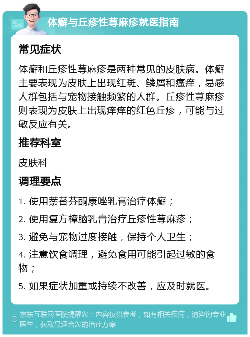 体癣与丘疹性荨麻疹就医指南 常见症状 体癣和丘疹性荨麻疹是两种常见的皮肤病。体癣主要表现为皮肤上出现红斑、鳞屑和瘙痒，易感人群包括与宠物接触频繁的人群。丘疹性荨麻疹则表现为皮肤上出现痒痒的红色丘疹，可能与过敏反应有关。 推荐科室 皮肤科 调理要点 1. 使用萘替芬酮康唑乳膏治疗体癣； 2. 使用复方樟脑乳膏治疗丘疹性荨麻疹； 3. 避免与宠物过度接触，保持个人卫生； 4. 注意饮食调理，避免食用可能引起过敏的食物； 5. 如果症状加重或持续不改善，应及时就医。