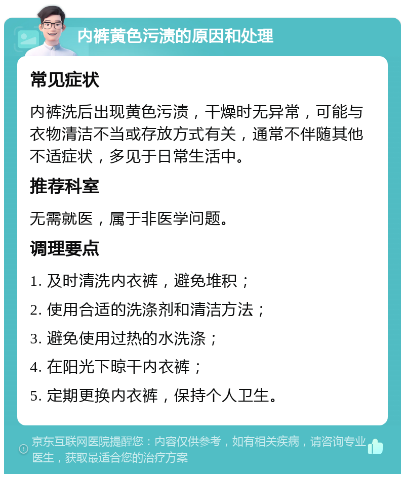 内裤黄色污渍的原因和处理 常见症状 内裤洗后出现黄色污渍，干燥时无异常，可能与衣物清洁不当或存放方式有关，通常不伴随其他不适症状，多见于日常生活中。 推荐科室 无需就医，属于非医学问题。 调理要点 1. 及时清洗内衣裤，避免堆积； 2. 使用合适的洗涤剂和清洁方法； 3. 避免使用过热的水洗涤； 4. 在阳光下晾干内衣裤； 5. 定期更换内衣裤，保持个人卫生。