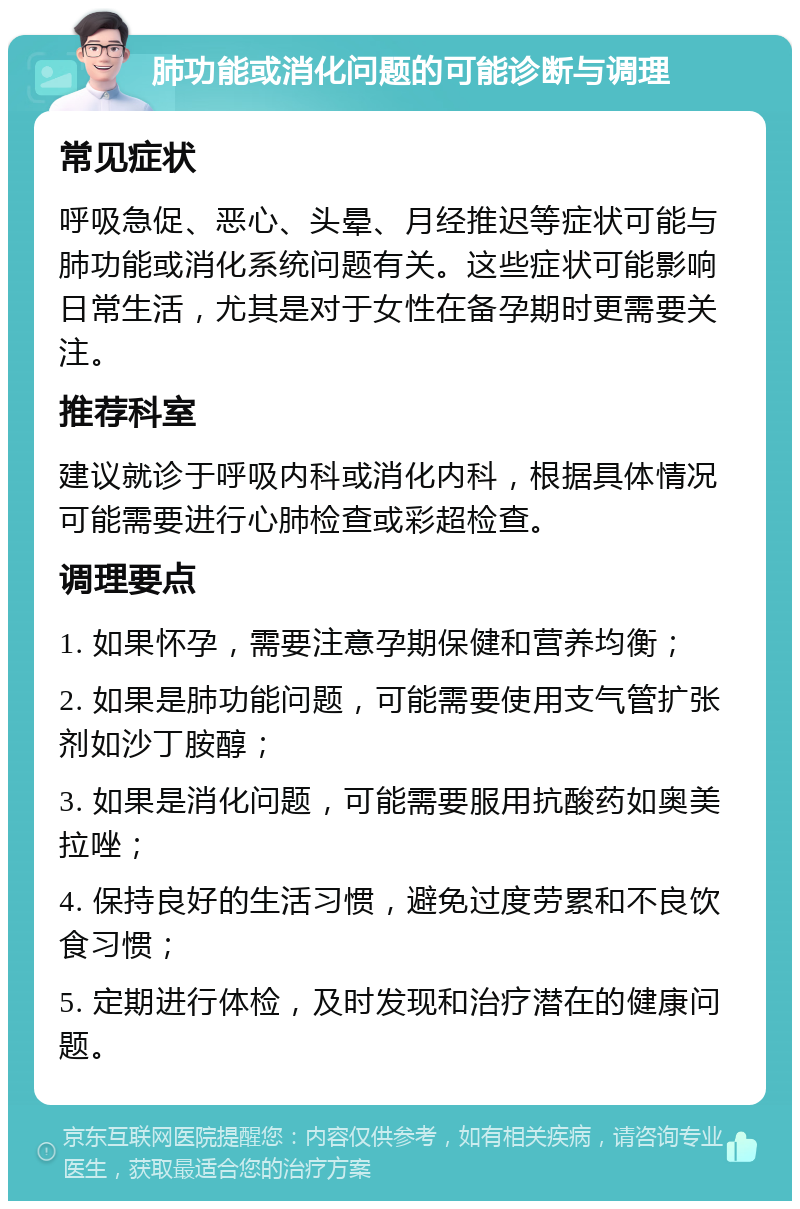 肺功能或消化问题的可能诊断与调理 常见症状 呼吸急促、恶心、头晕、月经推迟等症状可能与肺功能或消化系统问题有关。这些症状可能影响日常生活，尤其是对于女性在备孕期时更需要关注。 推荐科室 建议就诊于呼吸内科或消化内科，根据具体情况可能需要进行心肺检查或彩超检查。 调理要点 1. 如果怀孕，需要注意孕期保健和营养均衡； 2. 如果是肺功能问题，可能需要使用支气管扩张剂如沙丁胺醇； 3. 如果是消化问题，可能需要服用抗酸药如奥美拉唑； 4. 保持良好的生活习惯，避免过度劳累和不良饮食习惯； 5. 定期进行体检，及时发现和治疗潜在的健康问题。