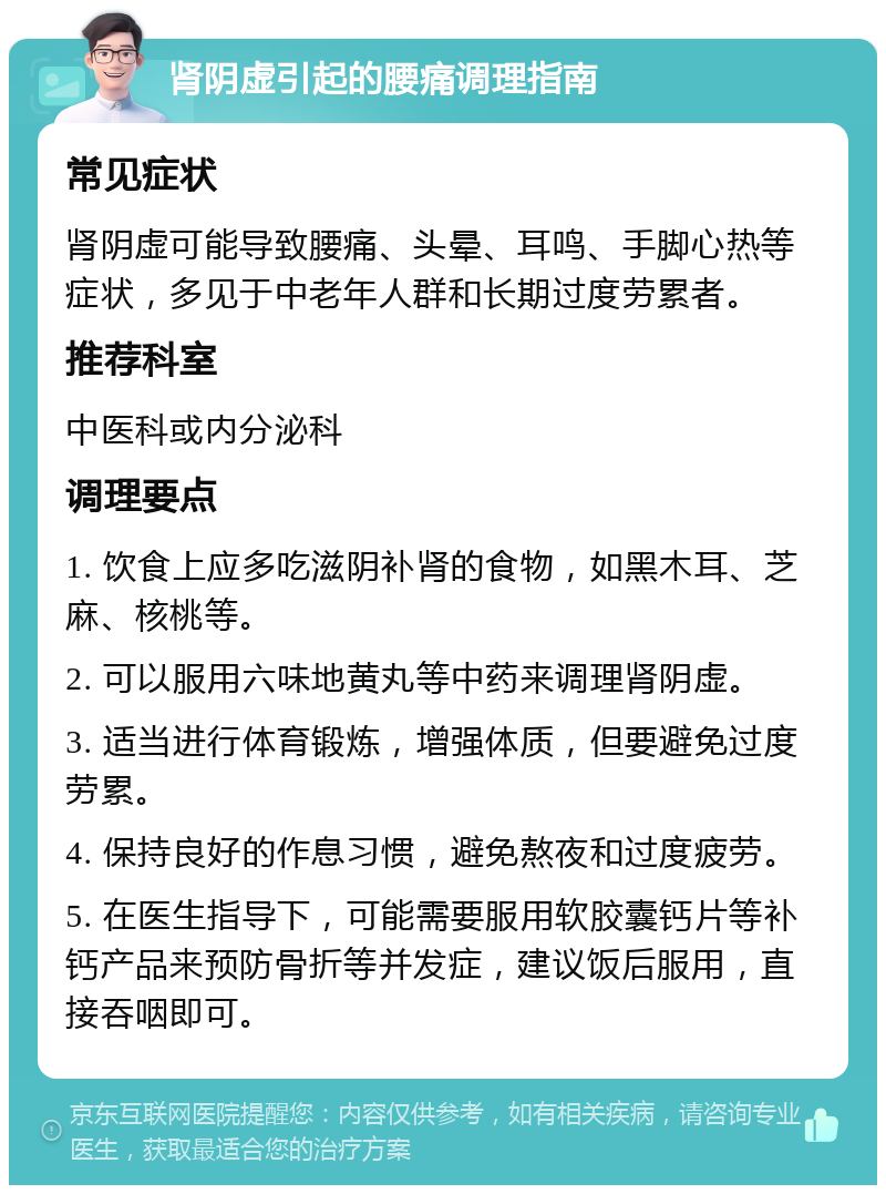 肾阴虚引起的腰痛调理指南 常见症状 肾阴虚可能导致腰痛、头晕、耳鸣、手脚心热等症状，多见于中老年人群和长期过度劳累者。 推荐科室 中医科或内分泌科 调理要点 1. 饮食上应多吃滋阴补肾的食物，如黑木耳、芝麻、核桃等。 2. 可以服用六味地黄丸等中药来调理肾阴虚。 3. 适当进行体育锻炼，增强体质，但要避免过度劳累。 4. 保持良好的作息习惯，避免熬夜和过度疲劳。 5. 在医生指导下，可能需要服用软胶囊钙片等补钙产品来预防骨折等并发症，建议饭后服用，直接吞咽即可。