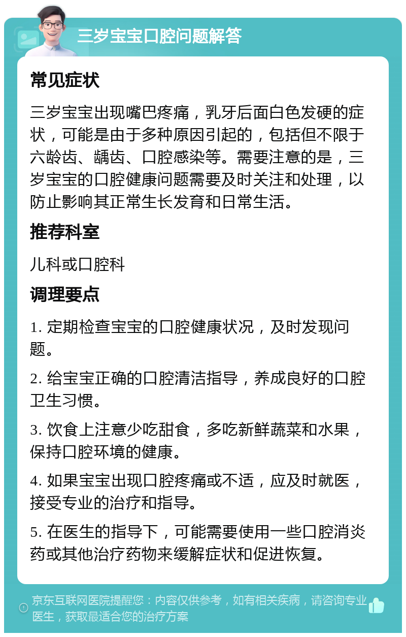 三岁宝宝口腔问题解答 常见症状 三岁宝宝出现嘴巴疼痛，乳牙后面白色发硬的症状，可能是由于多种原因引起的，包括但不限于六龄齿、龋齿、口腔感染等。需要注意的是，三岁宝宝的口腔健康问题需要及时关注和处理，以防止影响其正常生长发育和日常生活。 推荐科室 儿科或口腔科 调理要点 1. 定期检查宝宝的口腔健康状况，及时发现问题。 2. 给宝宝正确的口腔清洁指导，养成良好的口腔卫生习惯。 3. 饮食上注意少吃甜食，多吃新鲜蔬菜和水果，保持口腔环境的健康。 4. 如果宝宝出现口腔疼痛或不适，应及时就医，接受专业的治疗和指导。 5. 在医生的指导下，可能需要使用一些口腔消炎药或其他治疗药物来缓解症状和促进恢复。